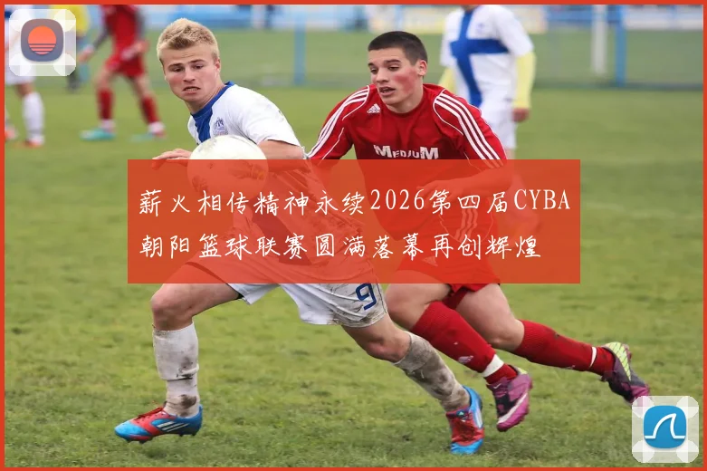 薪火相传精神永续2026第四届CYBA朝阳篮球联赛圆满落幕再创辉煌
