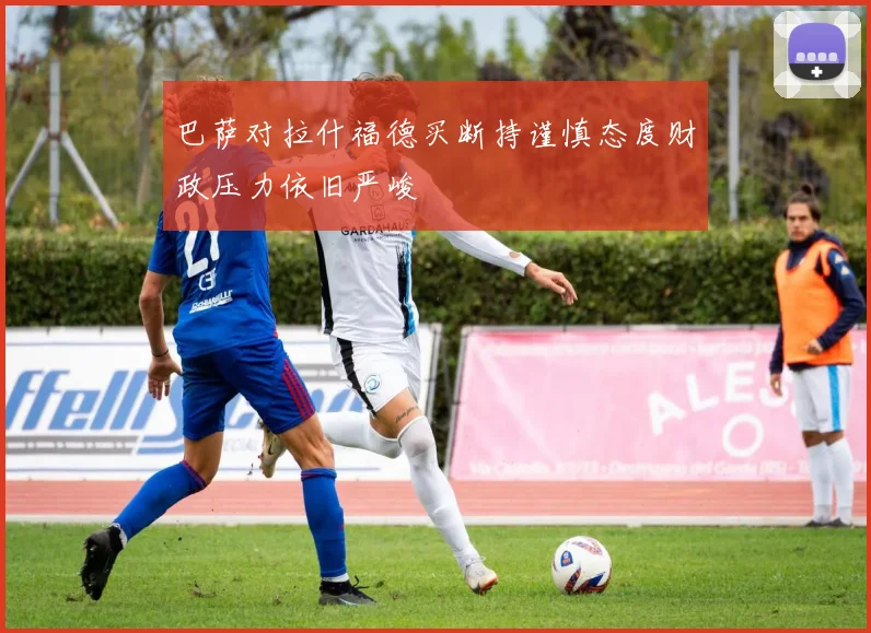 巴萨对拉什福德买断持谨慎态度财政压力依旧严峻
