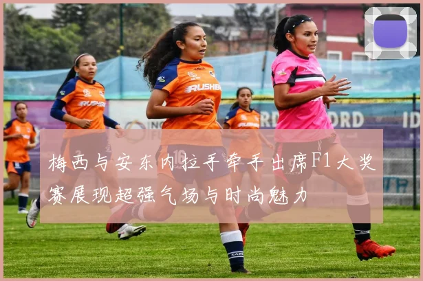 梅西与安东内拉手牵手出席F1大奖赛展现超强气场与时尚魅力