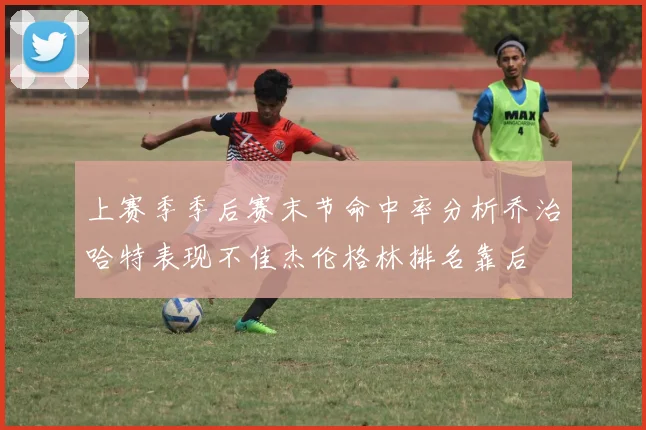 上赛季季后赛末节命中率分析乔治哈特表现不佳杰伦格林排名靠后