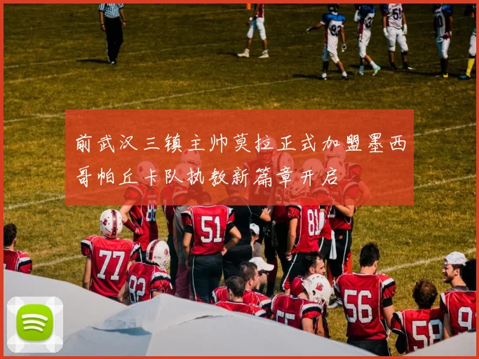 前武汉三镇主帅莫拉正式加盟墨西哥帕丘卡队执教新篇章开启