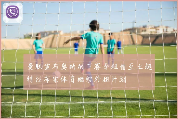 曼联宣布奥纳纳下赛季租借至土超特拉布宗体育继续外租计划