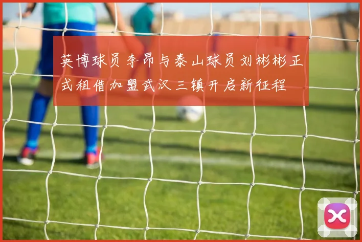英博球员李昂与泰山球员刘彬彬正式租借加盟武汉三镇开启新征程