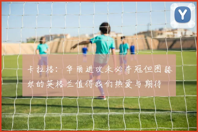 卡拉格：华丽进攻未必夺冠但图赫尔的英格兰值得我们热爱与期待
