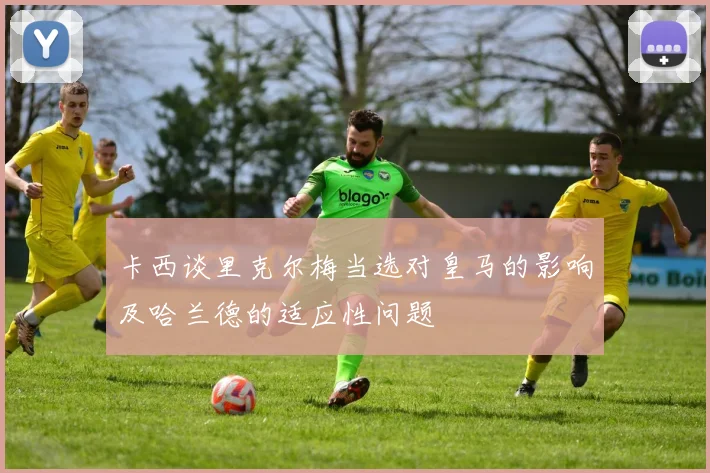 卡西谈里克尔梅当选对皇马的影响及哈兰德的适应性问题