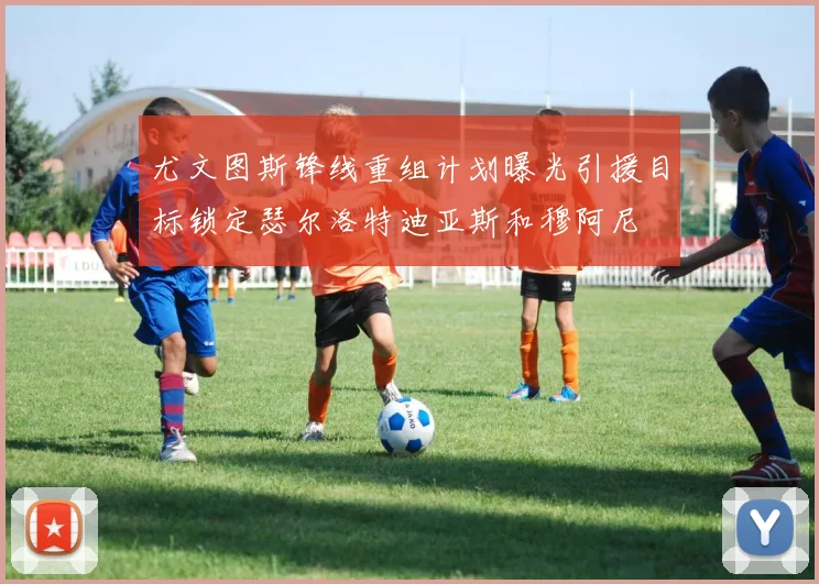 尤文图斯锋线重组计划曝光引援目标锁定瑟尔洛特迪亚斯和穆阿尼