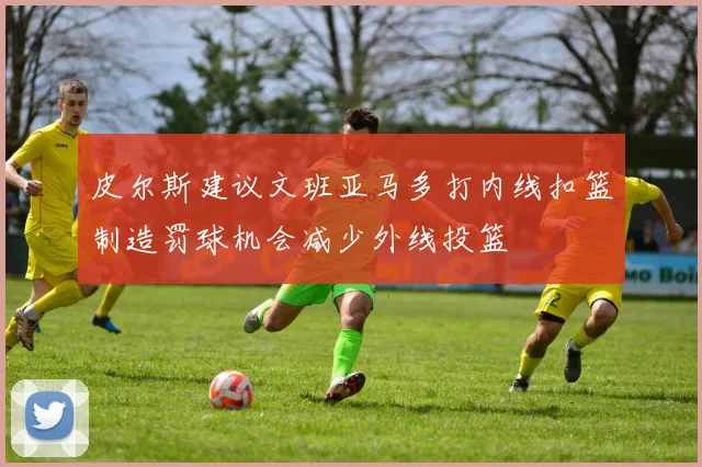皮尔斯建议文班亚马多打内线扣篮制造罚球机会减少外线投篮