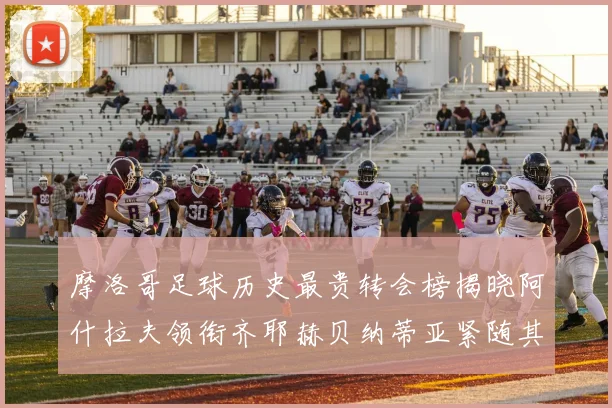 摩洛哥足球历史最贵转会榜揭晓阿什拉夫领衔齐耶赫贝纳蒂亚紧随其后