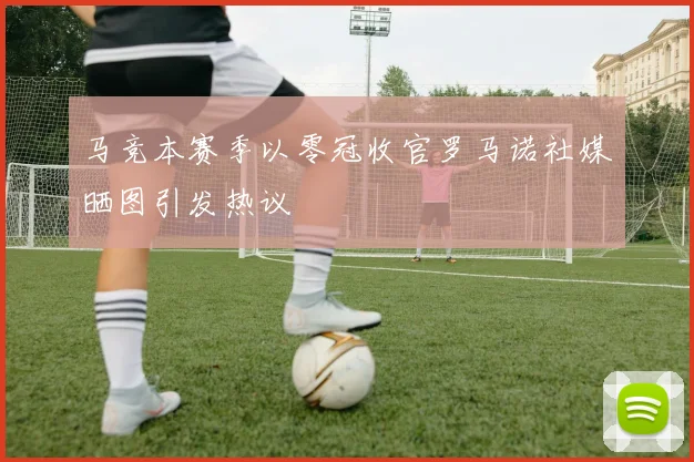 马竞本赛季以零冠收官罗马诺社媒晒图引发热议