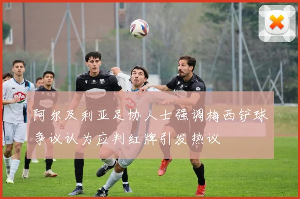 阿尔及利亚足协人士强调梅西铲球争议认为应判红牌引发热议