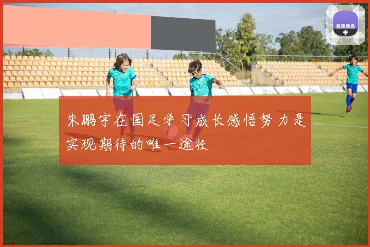 朱鹏宇在国足学习成长感悟努力是实现期待的唯一途径