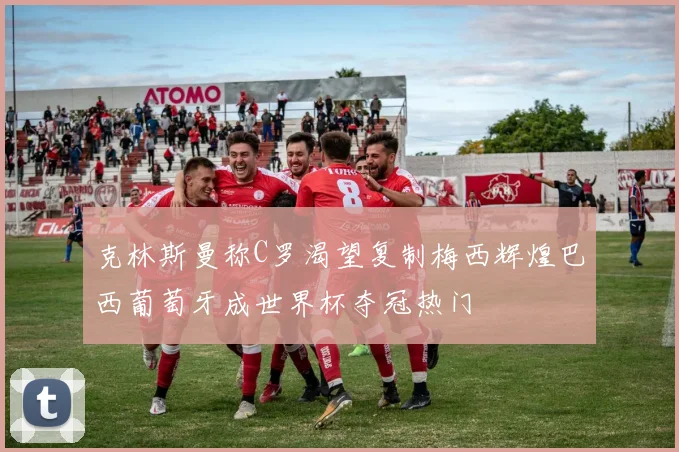 克林斯曼称C罗渴望复制梅西辉煌巴西葡萄牙成世界杯夺冠热门