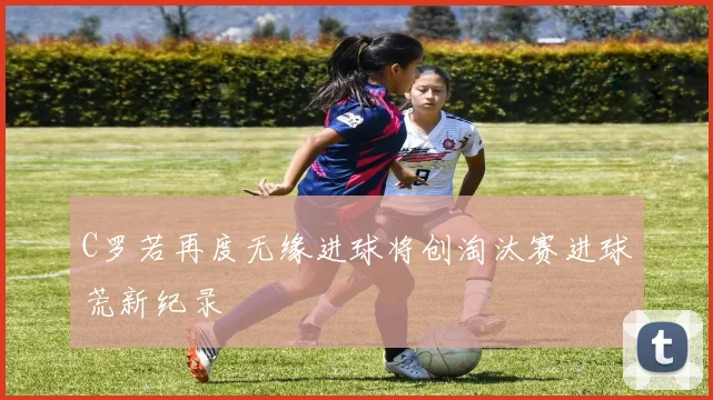 C罗若再度无缘进球将创淘汰赛进球荒新纪录